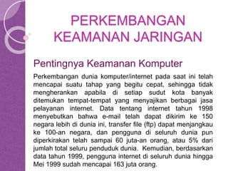 PERKEMBANGAN 
KEAMANAN JARINGAN 
Pentingnya Keamanan Komputer 
Perkembangan dunia komputer/internet pada saat ini telah 
mencapai suatu tahap yang begitu cepat, sehingga tidak 
mengherankan apabila di setiap sudut kota banyak 
ditemukan tempat-tempat yang menyajikan berbagai jasa 
pelayanan internet. Data tentang internet tahun 1998 
menyebutkan bahwa e-mail telah dapat dikirim ke 150 
negara lebih di dunia ini, transfer file (ftp) dapat menjangkau 
ke 100-an negara, dan pengguna di seluruh dunia pun 
diperkirakan telah sampai 60 juta-an orang, atau 5% dari 
jumlah total seluru penduduk dunia. Kemudian, berdasarkan 
data tahun 1999, pengguna internet di seluruh dunia hingga 
Mei 1999 sudah mencapai 163 juta orang. 
 