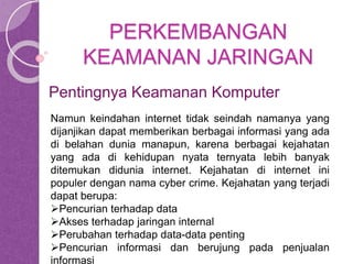 PERKEMBANGAN 
KEAMANAN JARINGAN 
Pentingnya Keamanan Komputer 
Namun keindahan internet tidak seindah namanya yang 
dijanjikan dapat memberikan berbagai informasi yang ada 
di belahan dunia manapun, karena berbagai kejahatan 
yang ada di kehidupan nyata ternyata lebih banyak 
ditemukan didunia internet. Kejahatan di internet ini 
populer dengan nama cyber crime. Kejahatan yang terjadi 
dapat berupa: 
Pencurian terhadap data 
Akses terhadap jaringan internal 
Perubahan terhadap data-data penting 
Pencurian informasi dan berujung pada penjualan 
informasi 
 