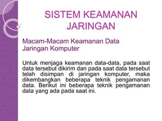 SISTEM KEAMANAN 
JARINGAN 
Macam-Macam Keamanan Data 
Jaringan Komputer 
Untuk menjaga keamanan data-data, pada saat 
data tersebut dikirim dan pada saat data tersebut 
telah disimpan di jaringan komputer, maka 
dikembangkan beberapa teknik pengamanan 
data. Berikut ini beberapa teknik pengamanan 
data yang ada pada saat ini. 
 