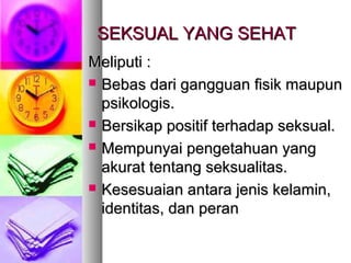 SEKSUAL YANG SEHATSEKSUAL YANG SEHAT
Meliputi :Meliputi :
 Bebas dari gangguan fisik maupunBebas dari gangguan fisik maupun
psikologis.psikologis.
 Bersikap positif terhadap seksual.Bersikap positif terhadap seksual.
 Mempunyai pengetahuan yangMempunyai pengetahuan yang
akurat tentang seksualitas.akurat tentang seksualitas.
 Kesesuaian antara jenis kelamin,Kesesuaian antara jenis kelamin,
identitas, dan peranidentitas, dan peran
 