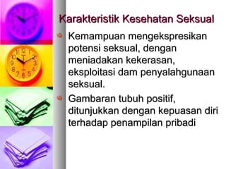 Kemampuan mengekspresikanKemampuan mengekspresikan
potensi seksual, denganpotensi seksual, dengan
meniadakan kekerasan,meniadakan kekerasan,
eksploitasi dam penyalahgunaaneksploitasi dam penyalahgunaan
seksual.seksual.
Gambaran tubuh positif,Gambaran tubuh positif,
ditunjukkan dengan kepuasan diriditunjukkan dengan kepuasan diri
terhadap penampilan pribaditerhadap penampilan pribadi
KarakteristikKarakteristik Kesehatan SeksualKesehatan Seksual
 