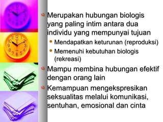 Merupakan hubungan biologisMerupakan hubungan biologis
yang paling intim antara duayang paling intim antara dua
individu yang mempunyai tujuanindividu yang mempunyai tujuan
 Mendapatkan keturunan (reproduksi)Mendapatkan keturunan (reproduksi)
 Memenuhi kebutuhan biologisMemenuhi kebutuhan biologis
(rekreasi)(rekreasi)
Mampu membina hubungan efektifMampu membina hubungan efektif
dengan orang laindengan orang lain
Kemampuan mengekspresikanKemampuan mengekspresikan
seksualitas melalui komunikasi,seksualitas melalui komunikasi,
sentuhan, emosional dan cintasentuhan, emosional dan cinta
 