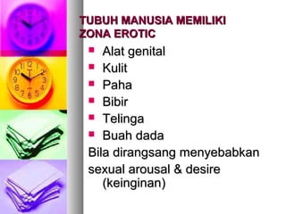 TUBUH MANUSIA MEMILIKITUBUH MANUSIA MEMILIKI
ZONA EROTICZONA EROTIC
 Alat genitalAlat genital
 KulitKulit
 PahaPaha
 BibirBibir
 TelingaTelinga
 Buah dadaBuah dada
Bila dirangsang menyebabkanBila dirangsang menyebabkan
sexual arousal & desiresexual arousal & desire
(keinginan)(keinginan)
 