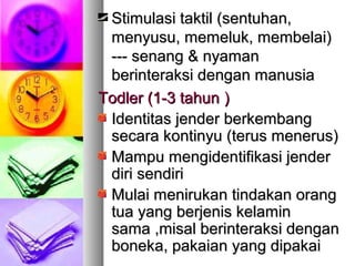 Stimulasi taktil (sentuhan,Stimulasi taktil (sentuhan,
menyusu, memeluk, membelai)menyusu, memeluk, membelai)
--- senang & nyaman--- senang & nyaman
berinteraksi dengan manusiaberinteraksi dengan manusia
Todler (1-3 tahunTodler (1-3 tahun ))
Identitas jender berkembangIdentitas jender berkembang
secara kontinyu (terus menerus)secara kontinyu (terus menerus)
Mampu mengidentifikasi jenderMampu mengidentifikasi jender
diri sendiridiri sendiri
Mulai menirukan tindakan orangMulai menirukan tindakan orang
tua yang berjenis kelamintua yang berjenis kelamin
sama ,misal berinteraksi dengansama ,misal berinteraksi dengan
boneka, pakaian yang dipakaiboneka, pakaian yang dipakai
 