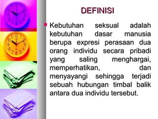 DEFINISIDEFINISI
 Kebutuhan seksual adalahKebutuhan seksual adalah
kebutuhan dasar manusiakebutuhan dasar manusia
berupa expresi perasaan duaberupa expresi perasaan dua
orang individu secara pribadiorang individu secara pribadi
yang saling menghargai,yang saling menghargai,
memperhatikan, danmemperhatikan, dan
menyayangi sehingga terjadimenyayangi sehingga terjadi
sebuah hubungan timbal baliksebuah hubungan timbal balik
antara dua individu tersebut.antara dua individu tersebut.
 