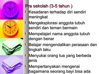 Pra sekolah (Pra sekolah (33-5 tahun-5 tahun ))
Kesadaran terhadap diri sendiriKesadaran terhadap diri sendiri
meningkatmeningkat
Mengeksplorasi anggota tubuhMengeksplorasi anggota tubuh
sendiri dan teman bermainsendiri dan teman bermain
Mempelajari nama anggota tubuhMempelajari nama anggota tubuh
dengan benardengan benar
Belajar mengendalikan perasaan danBelajar mengendalikan perasaan dan
tingkah lakutingkah laku
Menyukai orang tua yang berbedaMenyukai orang tua yang berbeda
jenisjenis
Mempertanyakan mengenaiMempertanyakan mengenai
bagaimana seorang bayi bisa adabagaimana seorang bayi bisa ada
 