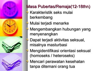 Masa Pubertas/Masa Pubertas/Remaja(12-18thnRemaja(12-18thn))
Karakteristik seks mulaiKarakteristik seks mulai
berkembangberkembang
Mulai terjadi menarkeMulai terjadi menarke
Mengembangkan hubungan yangMengembangkan hubungan yang
menyenangkanmenyenangkan
Dapat terjadi aktivitas seksual,Dapat terjadi aktivitas seksual,
misalnya masturbasimisalnya masturbasi
Mengidentifikasi orientasi seksualMengidentifikasi orientasi seksual
(homoseks / heteroseks)(homoseks / heteroseks)
Mencari perawatan kesehatanMencari perawatan kesehatan
tanpa ditemani orang tuatanpa ditemani orang tua
 