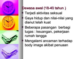 Dewasa awal (18-40 tahunDewasa awal (18-40 tahun ))
Terjadi aktivitas seksualTerjadi aktivitas seksual
Gaya hidup dan nilai-nilai yangGaya hidup dan nilai-nilai yang
dianut telah kuatdianut telah kuat
Beberapa pasangan berbagiBeberapa pasangan berbagi
tugas : keuangan, pekerjaantugas : keuangan, pekerjaan
rumah tanggarumah tangga
Mengalami ancaman terhadapMengalami ancaman terhadap
body image akibat penuaanbody image akibat penuaan
 