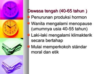 Dewasa tengah (40-65 tahunDewasa tengah (40-65 tahun ))
Penurunan produksi hormonPenurunan produksi hormon
Wanita mengalami menopauseWanita mengalami menopause
(umumnya usia 40-55 tahun)(umumnya usia 40-55 tahun)
Laki-laki mengalami klimakterikLaki-laki mengalami klimakterik
secara bertahapsecara bertahap
Mulai memperkokoh stándarMulai memperkokoh stándar
moral dan etikmoral dan etik
 