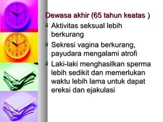 Dewasa akhir (65 tahun keatasDewasa akhir (65 tahun keatas ))
Aktivitas seksual lebihAktivitas seksual lebih
berkurangberkurang
Sekresi vagina berkurang,Sekresi vagina berkurang,
payudara mengalami atrofipayudara mengalami atrofi
Laki-laki menghasilkan spermaLaki-laki menghasilkan sperma
lebih sedikit dan memerlukanlebih sedikit dan memerlukan
waktu lebih lama untuk dapatwaktu lebih lama untuk dapat
ereksi dan ejakulasiereksi dan ejakulasi
 