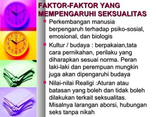 FAKTOR-FAKTOR YANGFAKTOR-FAKTOR YANG
MEMPENGARUHI SEKSUALITASMEMPENGARUHI SEKSUALITAS
 Perkembangan manusiaPerkembangan manusia
berpengaruh terhadap psiko-sosial,berpengaruh terhadap psiko-sosial,
emosional, dan biologisemosional, dan biologis
 Kultur / budayaKultur / budaya : berpakaian,tata: berpakaian,tata
cara pernikahan,cara pernikahan, perilaku yangperilaku yang
diharapkan sesuai norma. Perandiharapkan sesuai norma. Peran
laki-laki dan perempuan mungkinlaki-laki dan perempuan mungkin
juga akan dipengaruhi budayajuga akan dipengaruhi budaya
 Nilai-nilai Realigi :Nilai-nilai Realigi :Aturan atauAturan atau
batasan yang boleh dan tidak bolehbatasan yang boleh dan tidak boleh
dilakukan terkait seksualitas.dilakukan terkait seksualitas.
Misalnya larangan aborsi, hubunganMisalnya larangan aborsi, hubungan
seks tanpa nikahseks tanpa nikah
 