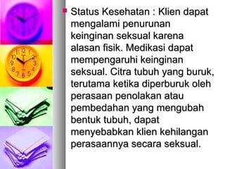  Status Kesehatan :Status Kesehatan : Klien dapatKlien dapat
mengalami penurunanmengalami penurunan
keinginan seksual karenakeinginan seksual karena
alasan fisik. Medikasi dapatalasan fisik. Medikasi dapat
mempengaruhi keinginanmempengaruhi keinginan
seksual. Citra tubuh yang buruk,seksual. Citra tubuh yang buruk,
terutama ketika diperburuk olehterutama ketika diperburuk oleh
perasaan penolakan atauperasaan penolakan atau
pembedahan yang mengubahpembedahan yang mengubah
bentuk tubuh, dapatbentuk tubuh, dapat
menyebabkan klien kehilanganmenyebabkan klien kehilangan
perasaannya secara seksual.perasaannya secara seksual.
 