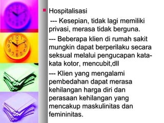  HospitalisasiHospitalisasi
--- Kesepian, tidak lagi memiliki--- Kesepian, tidak lagi memiliki
privasi, merasa tidak berguna.privasi, merasa tidak berguna.
--- Beberapa klien di rumah sakit--- Beberapa klien di rumah sakit
mungkin dapat berperilaku secaramungkin dapat berperilaku secara
seksual melalui pengucapan kata-seksual melalui pengucapan kata-
kata kotor, mencubit,dllkata kotor, mencubit,dll
--- Klien yang mengalami--- Klien yang mengalami
pembedahan dapat merasapembedahan dapat merasa
kehilangan harga diri dankehilangan harga diri dan
perasaan kehilangan yangperasaan kehilangan yang
mencakup maskulinitas danmencakup maskulinitas dan
femininitas.femininitas.
 