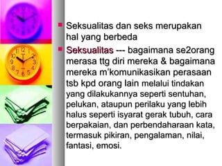  Seksualitas dan seks merupakanSeksualitas dan seks merupakan
hal yang berbedahal yang berbeda
 SeksualitasSeksualitas --- bagaimana se--- bagaimana se22orangorang
merasa ttg diri merekamerasa ttg diri mereka && bagaimanabagaimana
mereka mmereka m’’komunikasikan perasaankomunikasikan perasaan
tsb kpd orang laintsb kpd orang lain melalui tindakanmelalui tindakan
yang dilakukannya seperti sentuhan,yang dilakukannya seperti sentuhan,
pelukan, ataupun perilaku yang lebihpelukan, ataupun perilaku yang lebih
halus seperti isyarat gerak tubuh, carahalus seperti isyarat gerak tubuh, cara
berpakaian, dan perbendaharaan kata,berpakaian, dan perbendaharaan kata,
termasuk pikiran, pengalaman, nilai,termasuk pikiran, pengalaman, nilai,
fantasi, emosi.fantasi, emosi.
 