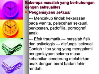 Beberapa masalah yang berhubunganBeberapa masalah yang berhubungan
dengan seksualitasdengan seksualitas
Penganiayaan seksualPenganiayaan seksual
------ MMencakup tindak kekerasanencakup tindak kekerasan
pada wanita, pelecehan seksual,pada wanita, pelecehan seksual,
perkosaan, pedofilia, pornografiperkosaan, pedofilia, pornografi
anakanak
------ EEfek traumatik --- masalah fisikfek traumatik --- masalah fisik
dan psikologis --- disfungsi seksual.dan psikologis --- disfungsi seksual.
Contoh :Contoh : Ibu yang yang mengalamiIbu yang yang mengalami
penganiayaan selama masapenganiayaan selama masa
kehamilan cenderung melahirkankehamilan cenderung melahirkan
anak dengan berat badan lahiranak dengan berat badan lahir
rendah.rendah.
 