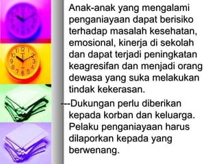 Anak-anak yang mengalamiAnak-anak yang mengalami
penganiayaan dapat berisikopenganiayaan dapat berisiko
terhadap masalah kesehatan,terhadap masalah kesehatan,
emosional, kinerja di sekolahemosional, kinerja di sekolah
dan dapat terjadi peningkatandan dapat terjadi peningkatan
keagresifan dan menjadi orangkeagresifan dan menjadi orang
dewasa yang suka melakukandewasa yang suka melakukan
tindak kekerasan.tindak kekerasan.
------DDukungan perlu diberikanukungan perlu diberikan
kepada korban dan keluarga.kepada korban dan keluarga.
Pelaku penganiayaan harusPelaku penganiayaan harus
dilaporkan kepada yangdilaporkan kepada yang
berwenangberwenang..
 