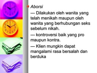 AborsiAborsi
------ DDilakukan oleh wanita yangilakukan oleh wanita yang
telah menikah maupun olehtelah menikah maupun oleh
wanita yang berhubungan sekswanita yang berhubungan seks
sebelum nikah.sebelum nikah.
--- kontroversi baik yang pro--- kontroversi baik yang pro
maupun kontra.maupun kontra.
--- Klien mungkin dapat--- Klien mungkin dapat
mangalami rasa bersalah danmangalami rasa bersalah dan
berdukaberduka
 