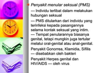 Penyakit menular seksual (PMS)Penyakit menular seksual (PMS)
------ IIndividu terlibat dalam melakukanndividu terlibat dalam melakukan
hubungan seksualhubungan seksual
--- PMS ditularkan dari individu yang--- PMS ditularkan dari individu yang
terinfeksi kepada pasangannyaterinfeksi kepada pasangannya
selama kontak seksual yang intim.selama kontak seksual yang intim.
------ Tempat penularannya biasanyaTempat penularannya biasanya
genital, tetapi mungkin juga tertulargenital, tetapi mungkin juga tertular
melalui oral-genital atau anal-genital.melalui oral-genital atau anal-genital.
Penyakit Gonorrea, Klamidia, SífilisPenyakit Gonorrea, Klamidia, Sífilis
--- disebabkan oleh bakteri--- disebabkan oleh bakteri
Penyakit Herpes genital danPenyakit Herpes genital dan
HIV/AIDS --- oleh virusHIV/AIDS --- oleh virus
 