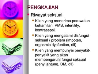 PENGKAJIANPENGKAJIAN
 Riwayat seksualRiwayat seksual
 Klien yang menerima perawatanKlien yang menerima perawatan
kehamilan,kehamilan, PMSPMS, infertility,, infertility,
kontrasepsi.kontrasepsi.
 Klien yang mengalami disfungsiKlien yang mengalami disfungsi
seksual / problemseksual / problem (impoten,(impoten,
orgasmic dysfuntion, dll)orgasmic dysfuntion, dll)
 Klien yang mempunyai penyakit-Klien yang mempunyai penyakit-
penyakit yang akanpenyakit yang akan
mempengaruhi fungsi seksualmempengaruhi fungsi seksual
(peny.jantung, DM, dll)(peny.jantung, DM, dll)
 