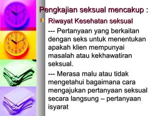 Pengkajian seksual mencakup :Pengkajian seksual mencakup :
Riwayat Kesehatan seksualRiwayat Kesehatan seksual
------ PPertanyaan yang berkaitanertanyaan yang berkaitan
dengan seks untuk menentukandengan seks untuk menentukan
apakah klien mempunyaiapakah klien mempunyai
masalah atau kekhawatiranmasalah atau kekhawatiran
seksual.seksual.
------ MMerasa malu atau tidakerasa malu atau tidak
mengetahui bagaimana caramengetahui bagaimana cara
mengajukan pertanyaan seksualmengajukan pertanyaan seksual
secara langsungsecara langsung – pertanyaan– pertanyaan
isyaratisyarat
 