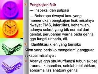Pengkajian fisikPengkajian fisik
------ IInspeksi dan palpasinspeksi dan palpasi
--- Beberapa riwayat kes--- Beberapa riwayat kes.. yangyang
memerlukan pengkajian fisik misalnyamemerlukan pengkajian fisik misalnya
riwayat PMS, infertilitas, kehamilan,riwayat PMS, infertilitas, kehamilan,
adanya sekret yang tdk normal dariadanya sekret yang tdk normal dari
genital, perubahan warna pada genital,genital, perubahan warna pada genital,
ggn fungsi urinaria, dll.ggn fungsi urinaria, dll.
Identifikasi klien yang berisikoIdentifikasi klien yang berisiko
Klien yang berisiko mengalami gKlien yang berisiko mengalami gananggguaguann
seksual misalnya :seksual misalnya :
AAdanya ggn strukturdanya ggn struktur//fungsi tubuh akibatfungsi tubuh akibat
trauma, kehamilan, setelah melahirkan,trauma, kehamilan, setelah melahirkan,
abnormalitas anatomi genitalabnormalitas anatomi genital
 