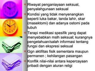 RRiwayat penganiayaan seksual,iwayat penganiayaan seksual,
penyalahgunaan seksualpenyalahgunaan seksual
KKondisi yang tidak menyenangkanondisi yang tidak menyenangkan
seperti luka bakar, tanda lahir, skarseperti luka bakar, tanda lahir, skar
(masektomi) dan adanya ostomi pada(masektomi) dan adanya ostomi pada
tubuhtubuh
TTerapi medikasi spesifik yang dapaterapi medikasi spesifik yang dapat
menyebabkan mslh seksual; kurangnyamenyebabkan mslh seksual; kurangnya
pengetahuan/salah informasi tentangpengetahuan/salah informasi tentang
fungsi dan ekspresi seksualfungsi dan ekspresi seksual
GGgn aktifitas fisik sementara maupungn aktifitas fisik sementara maupun
permanen ; kehilangan pasanganpermanen ; kehilangan pasangan
KKonflik nilai-nilai antara kepercayaanonflik nilai-nilai antara kepercayaan
pribadi dengan aturan religipribadi dengan aturan religi
 
