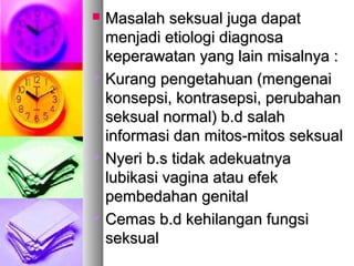  Masalah seksual juga dapatMasalah seksual juga dapat
menjadi etiologi diagnosamenjadi etiologi diagnosa
keperawatan yang lain misalnya :keperawatan yang lain misalnya :
 Kurang pengetahuan (mengenaiKurang pengetahuan (mengenai
konsepsi, kontrasepsi, perubahankonsepsi, kontrasepsi, perubahan
seksual normal) b.d salahseksual normal) b.d salah
informasi dan mitos-mitos seksualinformasi dan mitos-mitos seksual
 Nyeri b.s tidak adekuatnyaNyeri b.s tidak adekuatnya
lubikasi vagina atau efeklubikasi vagina atau efek
pembedahan genitalpembedahan genital
 CCemas b.d kehilangan fungsiemas b.d kehilangan fungsi
seksualseksual
 