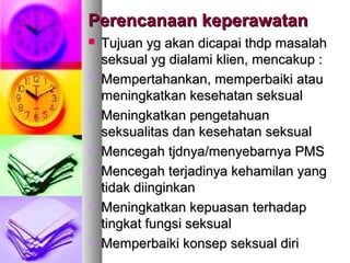 Perencanaan keperawatanPerencanaan keperawatan
 Tujuan yg akan dicapai thdp masalahTujuan yg akan dicapai thdp masalah
seksual yg dialami klien, mencakup :seksual yg dialami klien, mencakup :
 MMempertahankan, memperbaiki atauempertahankan, memperbaiki atau
meningkatkan kesehatan seksualmeningkatkan kesehatan seksual
 MMeningkatkan pengetahuaneningkatkan pengetahuan
seksualitas dan kesehatan seksualseksualitas dan kesehatan seksual
 MMencegah tjdnyaencegah tjdnya//menyebarnya PMSmenyebarnya PMS
 MMencegah terjadinya kehamilan yangencegah terjadinya kehamilan yang
tidak diinginkantidak diinginkan
 MMeningkatkan kepuasan terhadapeningkatkan kepuasan terhadap
tingkat fungsi seksualtingkat fungsi seksual
 MMemperbaiki konsep seksual diriemperbaiki konsep seksual diri
 