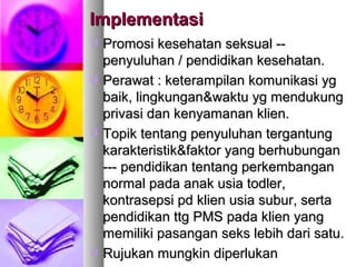 ImplementasiImplementasi
 PPromosi kesehatan seksual --romosi kesehatan seksual --
penyuluhan / pendidikan kesehatan.penyuluhan / pendidikan kesehatan.
 Perawat : ketPerawat : keteerampilan komunikasi ygrampilan komunikasi yg
baik, lingkunganbaik, lingkungan&&waktu yg mendukungwaktu yg mendukung
privasi dan kenyamanan klien.privasi dan kenyamanan klien.
 Topik tentang penyuluhan tergantungTopik tentang penyuluhan tergantung
karakteristikkarakteristik&&faktor yang berhubunganfaktor yang berhubungan
--- pendidikan tentang perkembangan--- pendidikan tentang perkembangan
normal pada anak usia todler,normal pada anak usia todler,
kontrasepsi pd klien usia subur, sertakontrasepsi pd klien usia subur, serta
pendidikan ttg PMS pada klien yangpendidikan ttg PMS pada klien yang
memiliki pasangan seks lebih dari satu.memiliki pasangan seks lebih dari satu.
 Rujukan mungkin diperlukanRujukan mungkin diperlukan
 