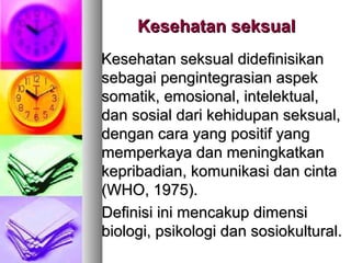 Kesehatan seksualKesehatan seksual
Kesehatan seksual didefinisikanKesehatan seksual didefinisikan
sebagai pengintegrasian aspeksebagai pengintegrasian aspek
somatik, emosional, intelektual,somatik, emosional, intelektual,
dan sosial dari kehidupan seksual,dan sosial dari kehidupan seksual,
dengan cara yang positif yangdengan cara yang positif yang
memperkaya dan meningkatkanmemperkaya dan meningkatkan
kepribadian, komunikasi dan cintakepribadian, komunikasi dan cinta
(WHO, 1975).(WHO, 1975).
Definisi ini mencakup dimensiDefinisi ini mencakup dimensi
biologi, psikologi dan sosiokultural.biologi, psikologi dan sosiokultural.
 