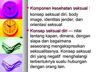  Komponen kesehatan seksualKomponen kesehatan seksual ::
konsep seksual diri, bodykonsep seksual diri, body
image, identitas jender, danimage, identitas jender, dan
orientasi seksualorientasi seksual
 Konsep seksual diriKonsep seksual diri --- nilai--- nilai
tentang kapan, dimana, dengantentang kapan, dimana, dengan
siapa dan bagaimanasiapa dan bagaimana
seseorang mengekspresikanseseorang mengekspresikan
seksualitasnya. Konsep seksualseksualitasnya. Konsep seksual
diri yang negatif menghalangidiri yang negatif menghalangi
terbentuknya suatu hubunganterbentuknya suatu hubungan
dengan orang lain.dengan orang lain.
 