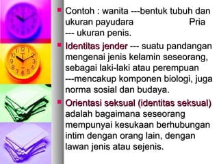  Contoh : wanita ---bentuk tubuh danContoh : wanita ---bentuk tubuh dan
ukuran payudaraukuran payudara PriaPria
--- ukuran penis.--- ukuran penis.
 Identitas jenderIdentitas jender --- suatu pandangan--- suatu pandangan
mengenai jenis kelamin seseorang,mengenai jenis kelamin seseorang,
sebagai laki-laki atau perempuansebagai laki-laki atau perempuan
------mencakup komponen biologi, jugamencakup komponen biologi, juga
norma sosial dan budaya.norma sosial dan budaya.
 Orientasi seksual (identitas seksual)Orientasi seksual (identitas seksual)
adalah bagaimana seseorangadalah bagaimana seseorang
mempunyai kesukaan berhubunganmempunyai kesukaan berhubungan
intim dengan orang lain, denganintim dengan orang lain, dengan
lawan jenis atau sejenis.lawan jenis atau sejenis.
 