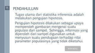 PENDAHULUAN
Tugas utama dari statistika inferensia adalah
melakukan pengujian hipotesis.
Pengujian hipotesis dilakukan sebagai upaya
memperoleh gambaran mengenai suatu
populasi dari sampel. Sehingga, informasi yang
diperoleh dari sampel digunakan untuk
menyusun suatu pendugaan terhadap nilai
parameter populasinya yang tidak diketahui.
MAIN MENU
 
