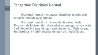Pengertian Distribusi Normal
Distribusi normal merupakan distribusi teoritis dari
variable random yang kontinu
Distribusi normal ini mula-mula diuraikan oleh
Abraham de Moivren dan dipopulerkan penggunannya oleh
Carl Fredreich Gauss dengan percobaannya. Oleh karena
itu, distribusi ini lebih dikenal dengan distribudi Gauss.
 