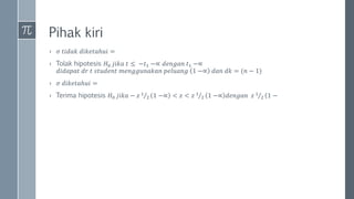 Pihak kiri
› 𝜎 𝑡𝑖𝑑𝑎𝑘 𝑑𝑖𝑘𝑒𝑡𝑎ℎ𝑢𝑖 =
› Tolak hipotesis 𝐻0 𝑗𝑖𝑘𝑎 𝑡 ≤ −𝑡1 −∝ 𝑑𝑒𝑛𝑔𝑎𝑛 𝑡1 −∝
𝑑𝑖𝑑𝑎𝑝𝑎𝑡 𝑑𝑟 𝑡 𝑠𝑡𝑢𝑑𝑒𝑛𝑡 𝑚𝑒𝑛𝑔𝑔𝑢𝑛𝑎𝑘𝑎𝑛 𝑝𝑒𝑙𝑢𝑎𝑛𝑔 1 −∝ 𝑑𝑎𝑛 𝑑𝑘 = (𝑛 − 1)
› 𝜎 𝑑𝑖𝑘𝑒𝑡𝑎ℎ𝑢𝑖 =
› Terima hipotesis 𝐻0 𝑗𝑖𝑘𝑎 − 𝑧 1
2 1 −∝ < 𝑧 < 𝑧 1
2 1 −∝ 𝑑𝑒𝑛𝑔𝑎𝑛 𝑧 1
2 (1 −
 