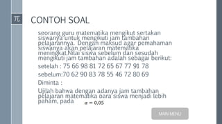 CONTOH SOAL
seorang guru matematika mengikut sertakan
siswanya untuk mengikuti jam tambahan
pelajarannya. Dengan maksud agar pemahaman
siswanya akan pelajaran matematika
meningkat.Nilai siswa sebelum dan sesudah
mengikuti jam tambahan adalah sebagai berikut:
setelah : 75 66 98 81 72 65 67 77 91 78
sebelum:70 62 90 83 78 55 46 72 80 69
Diminta :
Ujilah bahwa dengan adanya jam tambahan
pelajaran matematika para siswa menjadi lebih
paham, pada
MAIN MENU
 