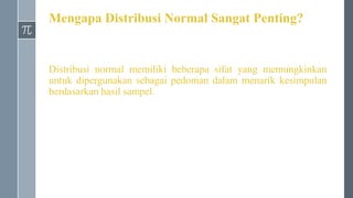 Mengapa Distribusi Normal Sangat Penting?
Distribusi normal memiliki beberapa sifat yang memungkinkan
untuk dipergunakan sebagai pedoman dalam menarik kesimpulan
berdasarkan hasil sampel.
 