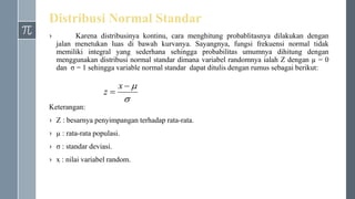 Distribusi Normal Standar
› Karena distribusinya kontinu, cara menghitung probablitasnya dilakukan dengan
jalan menetukan luas di bawah kurvanya. Sayangnya, fungsi frekuensi normal tidak
memiliki integral yang sederhana sehingga probabilitas umumnya dihitung dengan
menggunakan distribusi normal standar dimana variabel randomnya ialah Z dengan µ = 0
dan σ = 1 sehingga variable normal standar dapat ditulis dengan rumus sebagai berikut:
Keterangan:
› Z : besarnya penyimpangan terhadap rata-rata.
› µ : rata-rata populasi.
› σ : standar deviasi.
› x : nilai variabel random.



x
z
 