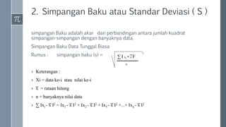 2. Simpangan Baku atau Standar Deviasi ( S )
simpangan Baku adalah akar dari perbandingan antara jumlah kuadrat
simpangan-simpangan dengan banyaknya data.
Simpangan Baku Data Tunggal Biasa
Rumus : simpangan baku (s) =
› Keterangan :
› Xi = data ke-i atau nilai ke-i
› ͞x = rataan hitung
› n = banyaknya nilai data
› ∑ Ixi - ͞x I2 = Ix1 - ͞x I2 + Ix2 - ͞x I2 + Ix3 - ͞x I2 +...+ Ixn - ͞x I2
∑ I xi - ͞x I2
n
 