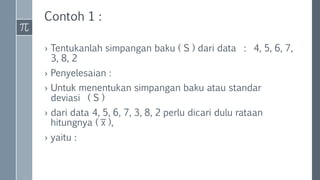 Contoh 1 :
› Tentukanlah simpangan baku ( S ) dari data : 4, 5, 6, 7,
3, 8, 2
› Penyelesaian :
› Untuk menentukan simpangan baku atau standar
deviasi ( S )
› dari data 4, 5, 6, 7, 3, 8, 2 perlu dicari dulu rataan
hitungnya ( ͞x ),
› yaitu :
 
