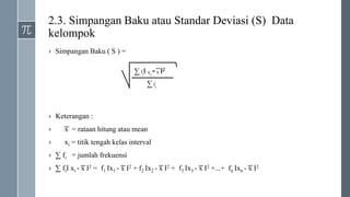 2.3. Simpangan Baku atau Standar Deviasi (S) Data
kelompok
› Simpangan Baku ( S ) =
› Keterangan :
› ͞x = rataan hitung atau mean
› xi = titik tengah kelas interval
› ∑ fi = jumlah frekuensi
› ∑ fiI xi - ͞x I2 = f1 Ix1 - ͞x I2 + f2 Ix2 - ͞x I2 + f3 Ix3 - ͞x I2 +...+ fn Ixn - ͞x I2
∑ fiI xi - ͞x I2
∑ fi
 