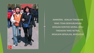 AMMORAL ADALAH TINDAKAN
YANG TIDAK BERHUBUNGAN
DENGAN KONTEKS MORAL ATAU
TINDAKAN YANG NETRAL.
MISALNYA BERJALAN, BERDUDUK
 