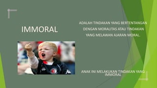IMMORAL
ADALAH TINDAKAN YANG BERTENTANGAN
DENGAN MORALITAS ATAU TINDAKAN
YANG MELAWAN AJARAN MORAL.
ANAK INI MELAKUKAN TINDAKAN YANG
IMMORAL
 