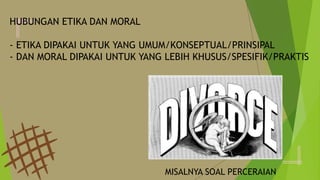 HUBUNGAN ETIKA DAN MORAL
- ETIKA DIPAKAI UNTUK YANG UMUM/KONSEPTUAL/PRINSIPAL
- DAN MORAL DIPAKAI UNTUK YANG LEBIH KHUSUS/SPESIFIK/PRAKTIS
MISALNYA SOAL PERCERAIAN
 