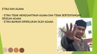 ETIKA DAN AGAMA
- ETIKA TIDAK MENGGANTIKAN AGAMA DAN TIDAK BERTENTANGAN
DENGAN AGAMA
- ETIKA BAHKAN DIPERLUKAN OLEH AGAMA
 