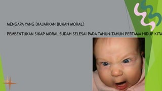 MENGAPA YANG DIAJARKAN BUKAN MORAL?
PEMBENTUKAN SIKAP MORAL SUDAH SELESAI PADA TAHUN-TAHUN PERTAMA HIDUP KITA
 