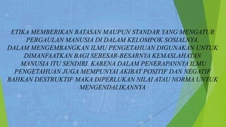 ETIKA MEMBERIKAN BATASAN MAUPUN STANDAR YANG MENGATUR
PERGAULAN MANUSIA DI DALAM KELOMPOK SOSIALNYA.
DALAM MENGEMBANGKAN ILMU PENGETAHUAN DIGUNAKAN UNTUK
DIMANFAATKAN BAGI SEBESAR-BESARNYA KEMASLAHATAN
MANUSIA ITU SENDIRI. KARENA DALAM PENERAPANNYA ILMU
PENGETAHUAN JUGA MEMPUNYAI AKIBAT POSITIF DAN NEGATIF
BAHKAN DESTRUKTIF MAKA DIPERLUKAN NILAI ATAU NORMA UNTUK
MENGENDALIKANNYA
 