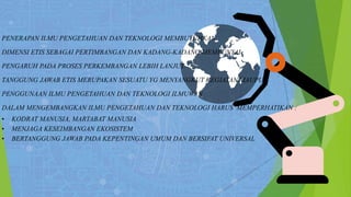 PENERAPAN ILMU PENGETAHUAN DAN TEKNOLOGI MEMBUTUHKAN
DIMENSI ETIS SEBAGAI PERTIMBANGAN DAN KADANG-KADANG MEMPUNYAI
PENGARUH PADA PROSES PERKEMBANGAN LEBIH LANJUT.
TANGGUNG JAWAB ETIS MERUPAKAN SESUATU YG MENYANGKUT KEGIATAN MAUPUN
PENGGUNAAN ILMU PENGETAHUAN DAN TEKNOLOGI ILMUWAN
DALAM MENGEMBANGKAN ILMU PENGETAHUAN DAN TEKNOLOGI HARUS MEMPERHATIKAN :
• KODRAT MANUSIA, MARTABAT MANUSIA
• MENJAGA KESEIMBANGAN EKOSISTEM
• BERTANGGUNG JAWAB PADA KEPENTINGAN UMUM DAN BERSIFAT UNIVERSAL
 