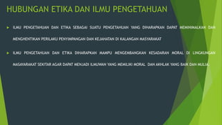 HUBUNGAN ETIKA DAN ILMU PENGETAHUAN
 ILMU PENGETAHUAN DAN ETIKA SEBAGAI SUATU PENGETAHUAN YANG DIHARAPKAN DAPAT MEMINIMALKAN DAN
MENGHENTIKAN PERILAKU PENYIMPANGAN DAN KEJAHATAN DI KALANGAN MASYARAKAT
 ILMU PENGETAHUAN DAN ETIKA DIHARAPKAN MAMPU MENGEMBANGKAN KESADARAN MORAL DI LINGKUNGAN
MASAYARAKAT SEKITAR AGAR DAPAT MENJADI ILMUWAN YANG MEMILIKI MORAL DAN AKHLAK YANG BAIK DAN MULIA.
 