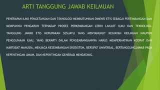 ARTI TANGGUNG JAWAB KEILMUAN
PENERAPAN ILMU PENGETAHUAN DAN TEKNOLOGI MEMBUTUHKAN DIMENSI ETIS SEBAGAI PERTIMBANGAN DAN
MEMPUNYAI PENGARUH TERHADAP PROSES PERKEMBANGAN LEBIH LANJUT ILMU DAN TEKNOLOGI.
TANGGUNG JAWAB ETIS MERUPAKAN SESUATU YANG MENYANGKUT KEGIATAN KEILMUAN MAUPUN
PENGGUNAAN ILMU, YANG BERARTI DALAM PENGEMBANGANNYA HARUS MEMPERHATIKAN KODRAT DAN
MARTABAT MANUSIA, MENJAGA KESEIMBANGAN EKOSISTEM, BERSIFAT UNIVERSAL, BERTANGGUNGJAWAB PADA
KEPENTINGAN UMUM, DAN KEPENTINGAN GENERASI MENDATANG.
 